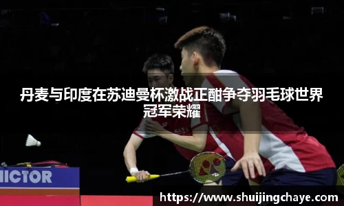 丹麦与印度在苏迪曼杯激战正酣争夺羽毛球世界冠军荣耀