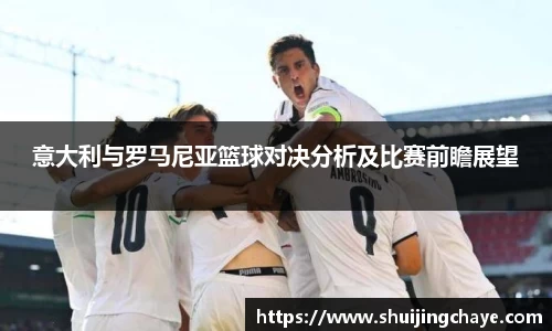 意大利与罗马尼亚篮球对决分析及比赛前瞻展望