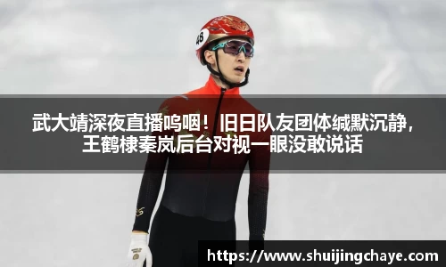 武大靖深夜直播呜咽！旧日队友团体缄默沉静，王鹤棣秦岚后台对视一眼没敢说话